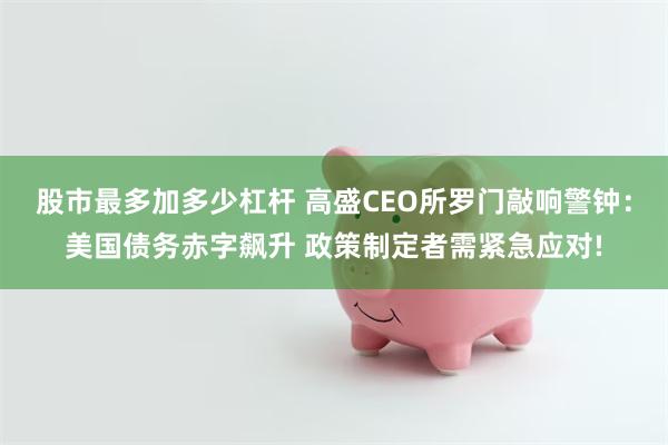 股市最多加多少杠杆 高盛CEO所罗门敲响警钟：美国债务赤字飙升 政策制定者需紧急应对!