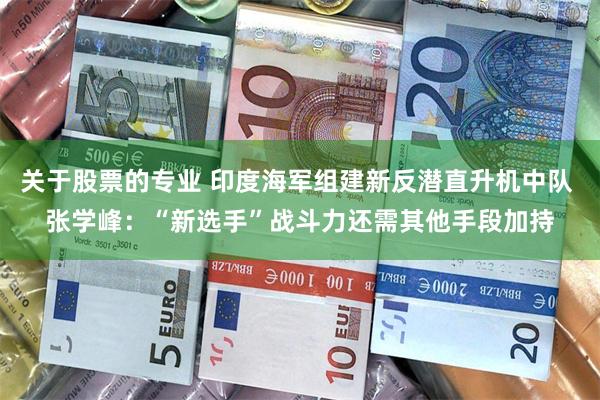 关于股票的专业 印度海军组建新反潜直升机中队 张学峰：“新选手”战斗力还需其他手段加持