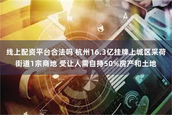 线上配资平台合法吗 杭州16.3亿挂牌上城区采荷街道1宗商地 受让人需自持50%房产和土地