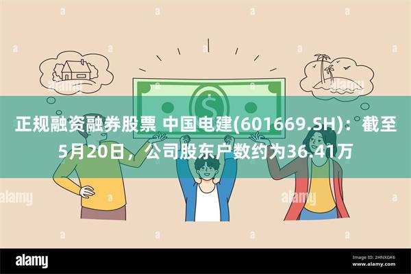 正规融资融券股票 中国电建(601669.SH)：截至5月20日，公司股东户数约为36.41万