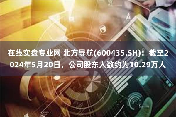 在线实盘专业网 北方导航(600435.SH)：截至2024年5月20日，公司股东人数约为10.29万人