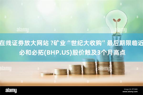 在线证劵放大网站 ?矿业“世纪大收购”最后期限临近 必和必拓(BHP.US)股价触及3个月高点