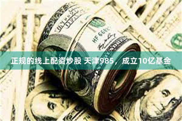 正规的线上配资炒股 天津985，成立10亿基金