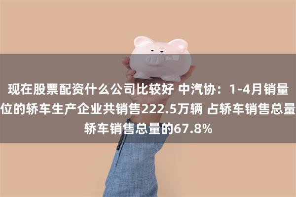 现在股票配资什么公司比较好 中汽协：1-4月销量排名前十位的轿车生产企业共销售222.5万辆 占轿车销售总量的67.8%