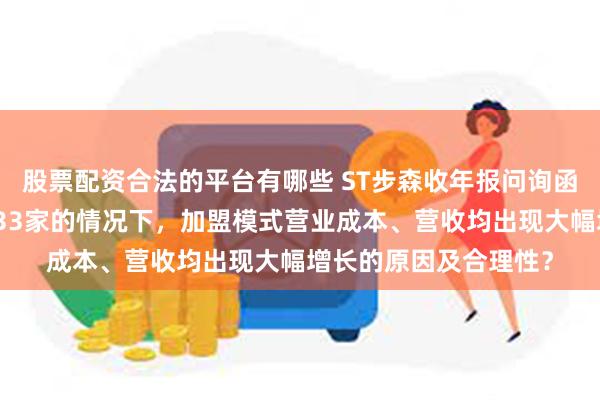 股票配资合法的平台有哪些 ST步森收年报问询函：去年加盟门店关闭33家的情况下，加盟模式营业成本、营收均出现大幅增长的原因及合理性？