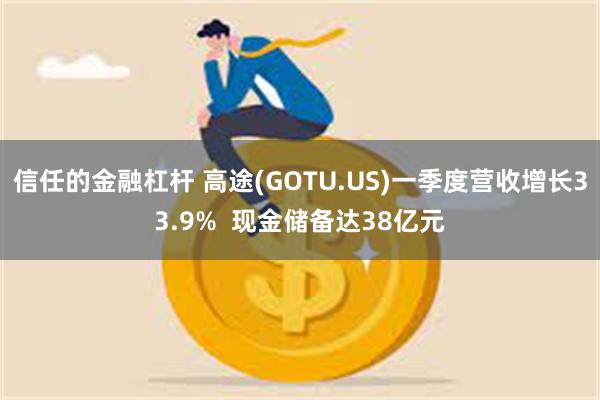 信任的金融杠杆 高途(GOTU.US)一季度营收增长33.9%  现金储备达38亿元