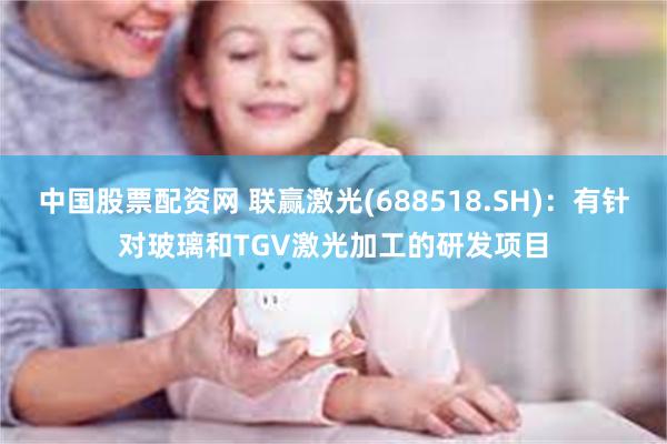 中国股票配资网 联赢激光(688518.SH)：有针对玻璃和TGV激光加工的研发项目