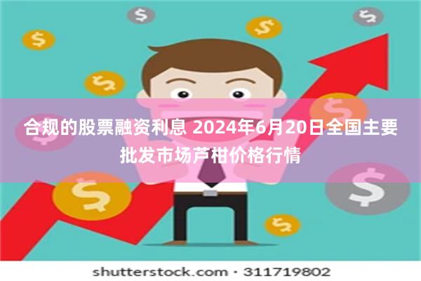 合规的股票融资利息 2024年6月20日全国主要批发市场芦柑价格行情