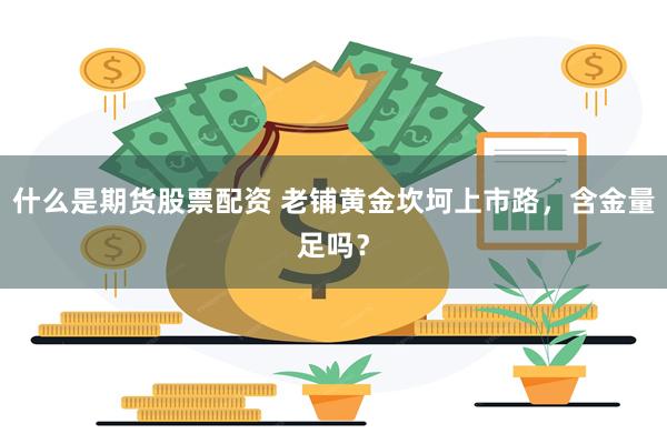 什么是期货股票配资 老铺黄金坎坷上市路，含金量足吗？