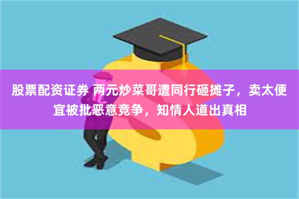 股票配资证券 两元炒菜哥遭同行砸摊子，卖太便宜被批恶意竞争，知情人道出真相