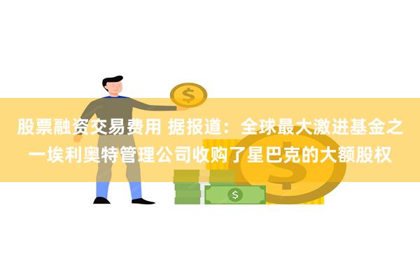 股票融资交易费用 据报道：全球最大激进基金之一埃利奥特管理公司收购了星巴克的大额股权