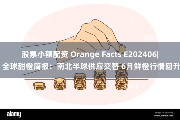 股票小额配资 Orange Facts E202406| 全球甜橙简报：南北半球供应交替 6月鲜橙行情回升