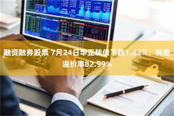 融资融券股票 7月24日华正转债下跌1.62%，转股溢价率82.99%