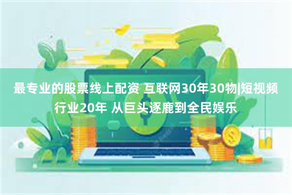 最专业的股票线上配资 互联网30年30物|短视频行业20年 从巨头逐鹿到全民娱乐