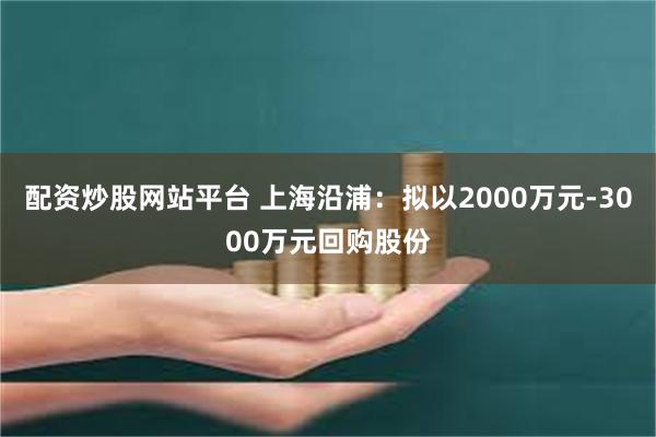 配资炒股网站平台 上海沿浦：拟以2000万元-3000万元回购股份