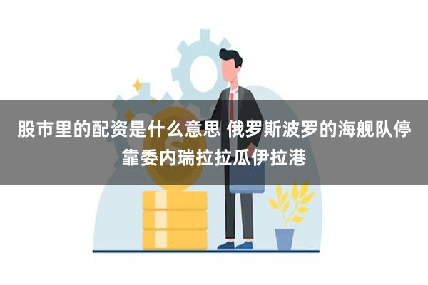 股市里的配资是什么意思 俄罗斯波罗的海舰队停靠委内瑞拉拉瓜伊拉港