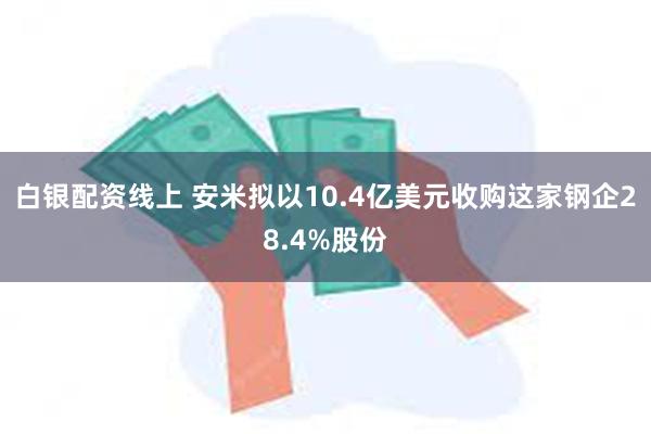 白银配资线上 安米拟以10.4亿美元收购这家钢企28.4%股份