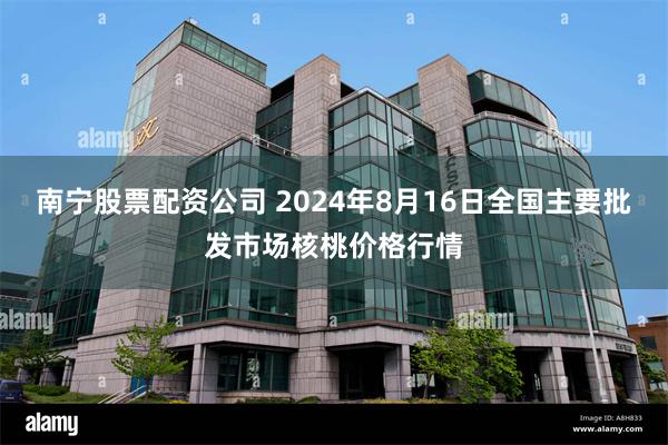 南宁股票配资公司 2024年8月16日全国主要批发市场核桃价格行情