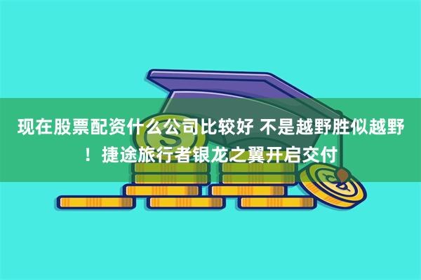 现在股票配资什么公司比较好 不是越野胜似越野！捷途旅行者银龙之翼开启交付