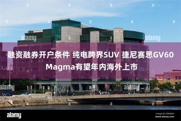 融资融券开户条件 纯电跨界SUV 捷尼赛思GV60 Magma有望年内海外上市