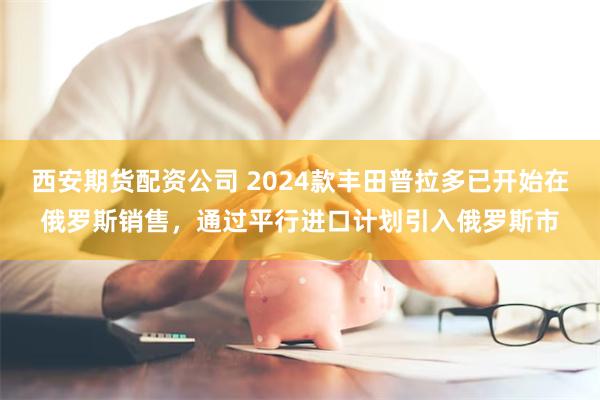 西安期货配资公司 2024款丰田普拉多已开始在俄罗斯销售，通过平行进口计划引入俄罗斯市