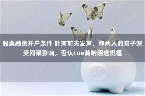 股票融资开户条件 叶珂前夫发声，称两人的孩子深受网暴影响，否认cue黄晓明送祝福