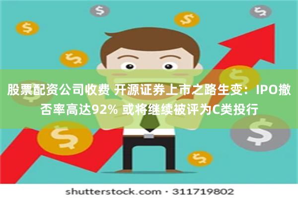 股票配资公司收费 开源证券上市之路生变：IPO撤否率高达92% 或将继续被评为C类投行