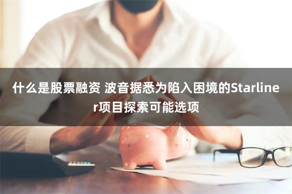 什么是股票融资 波音据悉为陷入困境的Starliner项目探索可能选项