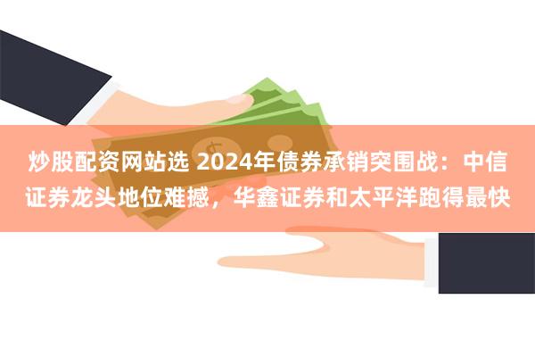 炒股配资网站选 2024年债券承销突围战：中信证券龙头地位难撼，华鑫证券和太平洋跑得最快