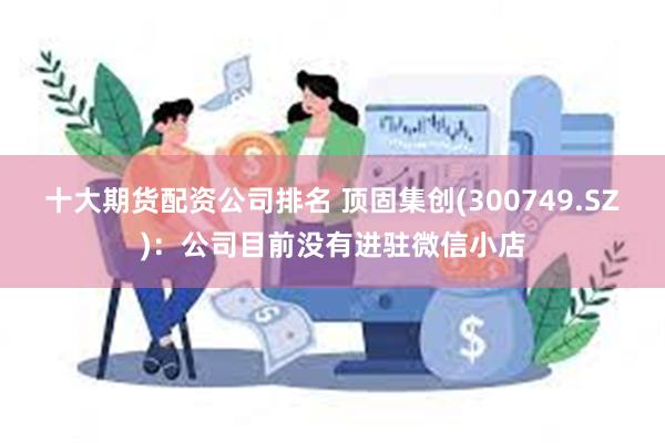 十大期货配资公司排名 顶固集创(300749.SZ)：公司目前没有进驻微信小店