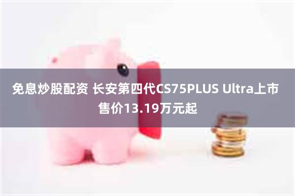 免息炒股配资 长安第四代CS75PLUS Ultra上市 售价13.19万元起