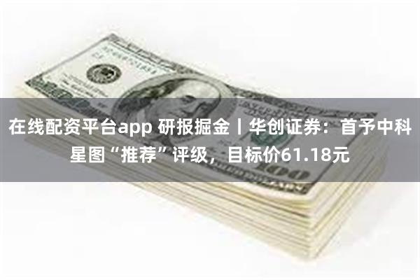 在线配资平台app 研报掘金丨华创证券：首予中科星图“推荐”评级，目标价61.18元