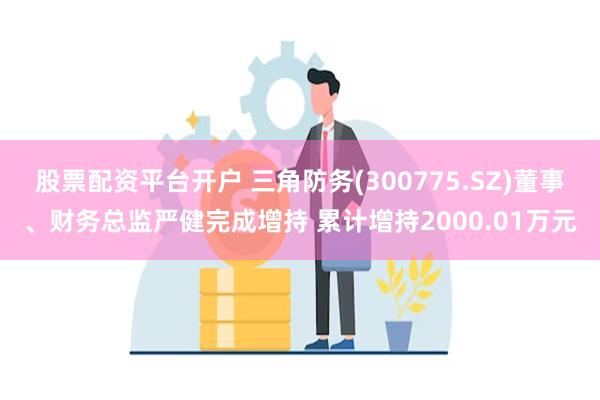 股票配资平台开户 三角防务(300775.SZ)董事、财务总监严健完成增持 累计增持2000.01万元