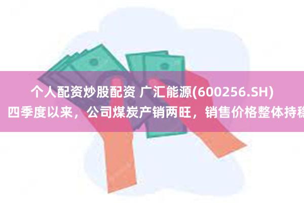 个人配资炒股配资 广汇能源(600256.SH)：四季度以来，公司煤炭产销两旺，销售价格整体持稳