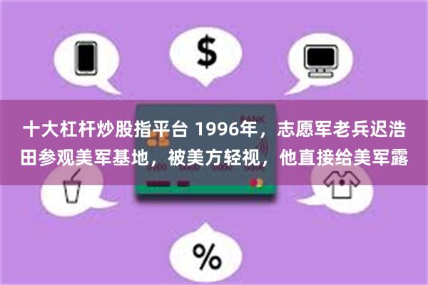 十大杠杆炒股指平台 1996年，志愿军老兵迟浩田参观美军基地，被美方轻视，他直接给美军露