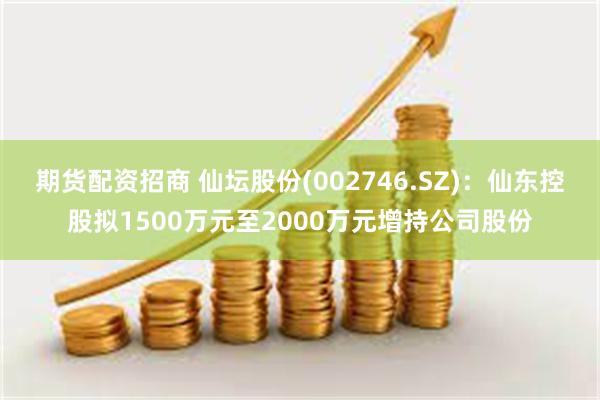 期货配资招商 仙坛股份(002746.SZ)：仙东控股拟1500万元至2000万元增持公司股份