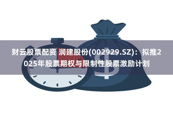 财云股票配资 润建股份(002929.SZ)：拟推2025年股票期权与限制性股票激励计划