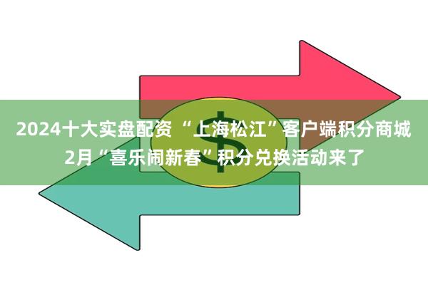 2024十大实盘配资 “上海松江”客户端积分商城2月“喜乐闹新春”积分兑换活动来了