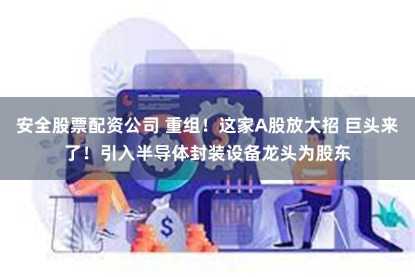 安全股票配资公司 重组！这家A股放大招 巨头来了！引入半导体封装设备龙头为股东